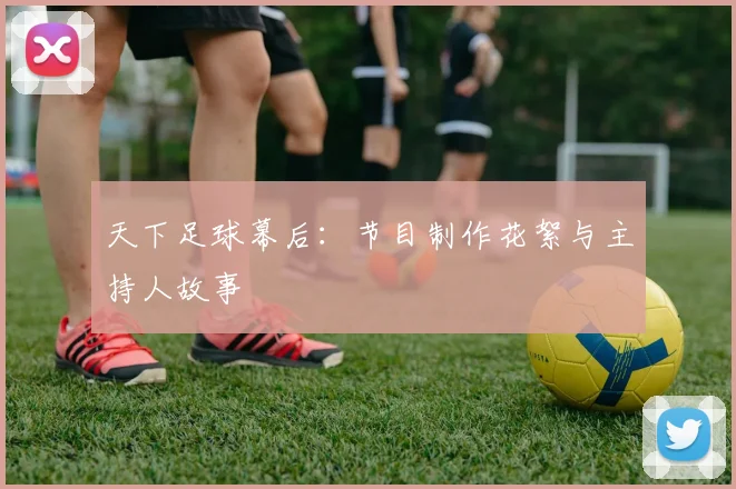天下足球幕后：节目制作花絮与主持人故事