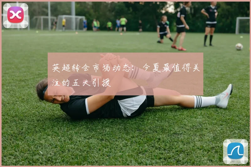 英超转会市场动态：今夏最值得关注的五大引援