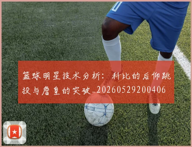 篮球明星技术分析：科比的后仰跳投与詹皇的突破_20260529200406
