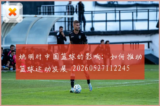 姚明对中国篮球的影响:如何推动篮球运动发展_20260527112245