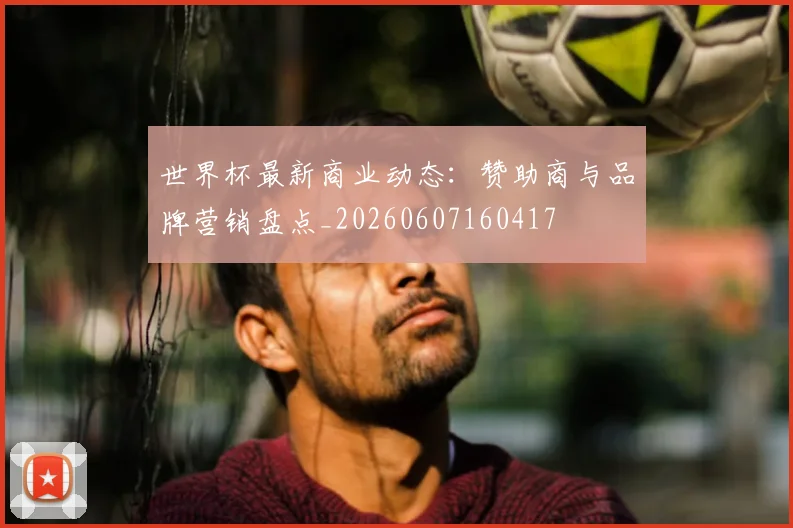 世界杯最新商业动态:赞助商与品牌营销盘点_20260607160417