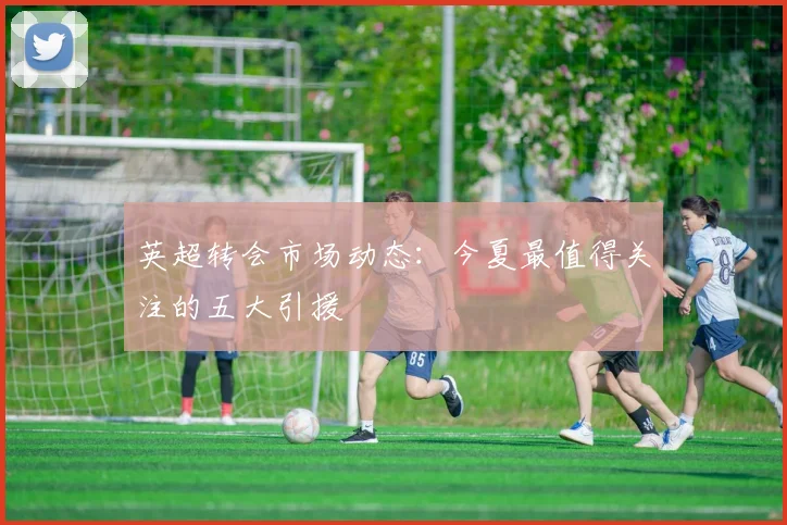 英超转会市场动态：今夏最值得关注的五大引援