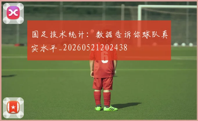 国足技术统计:数据告诉你球队真实水平_20260521202438