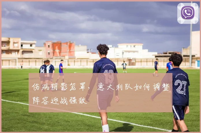 伤病阴影笼罩，意大利队如何调整阵容迎战强敌