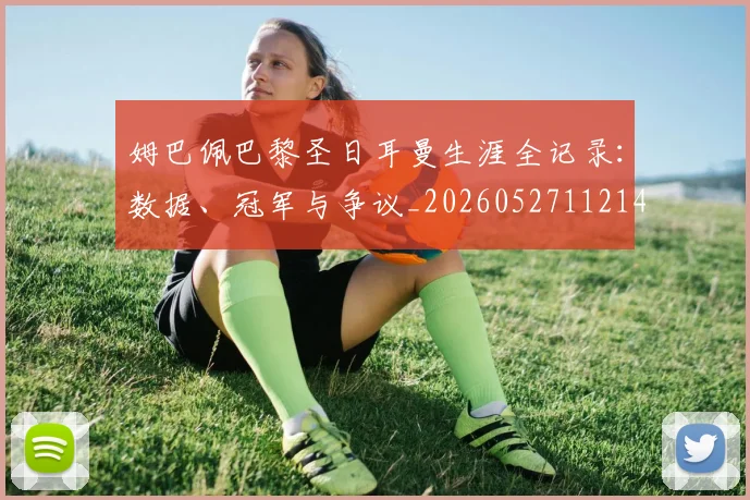 姆巴佩巴黎圣日耳曼生涯全记录：数据、冠军与争议_20260527112145